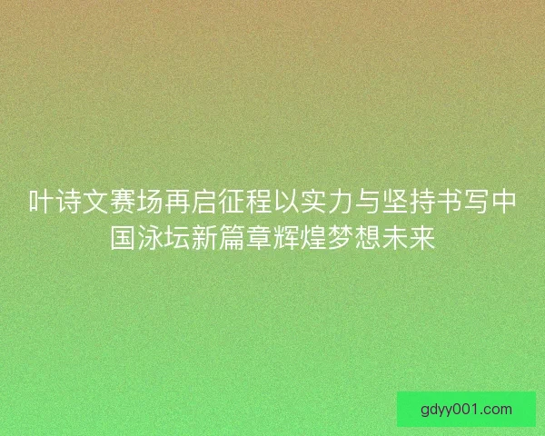 叶诗文赛场再启征程以实力与坚持书写中国泳坛新篇章辉煌梦想未来