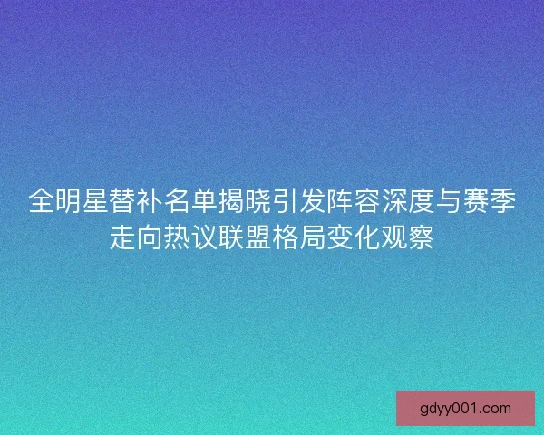 全明星替补名单揭晓引发阵容深度与赛季走向热议联盟格局变化观察