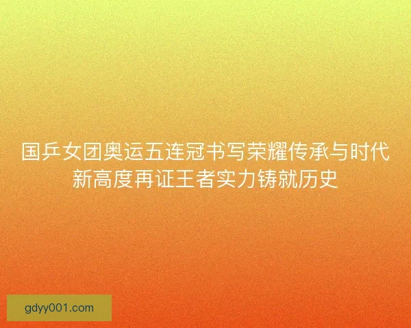 国乒女团奥运五连冠书写荣耀传承与时代新高度再证王者实力铸就历史