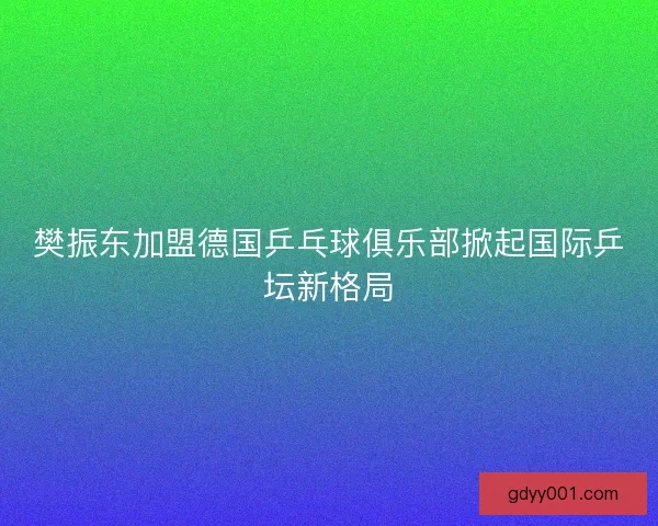樊振东加盟德国乒乓球俱乐部掀起国际乒坛新格局
