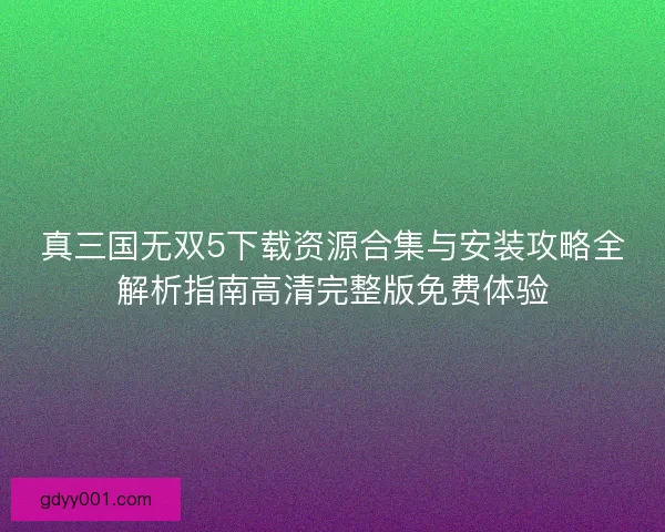 真三国无双5下载资源合集与安装攻略全解析指南高清完整版免费体验